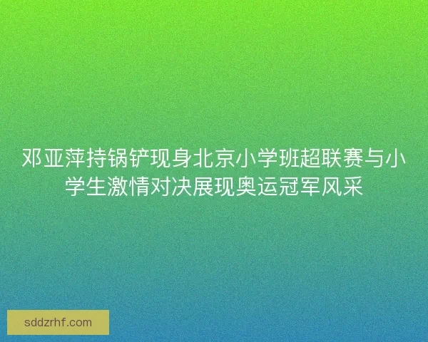 邓亚萍持锅铲现身北京小学班超联赛与小学生激情对决展现奥运冠军风采