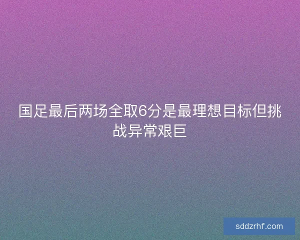 国足最后两场全取6分是最理想目标但挑战异常艰巨