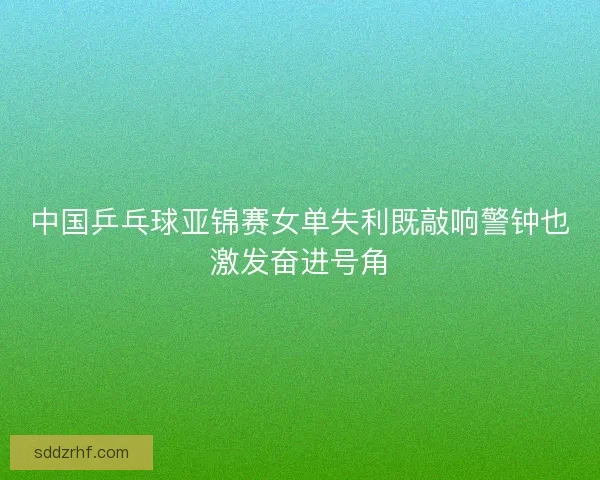 中国乒乓球亚锦赛女单失利既敲响警钟也激发奋进号角