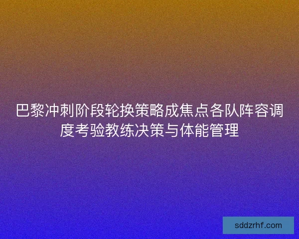 巴黎冲刺阶段轮换策略成焦点各队阵容调度考验教练决策与体能管理