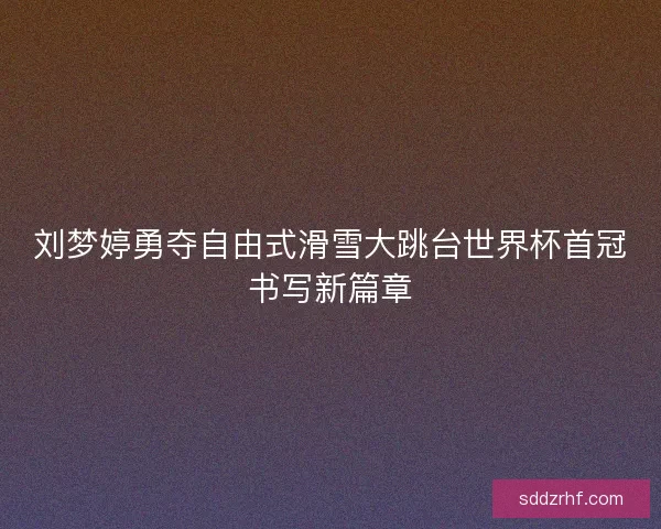 刘梦婷勇夺自由式滑雪大跳台世界杯首冠书写新篇章