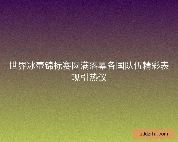 世界冰壶锦标赛圆满落幕各国队伍精彩表现引热议