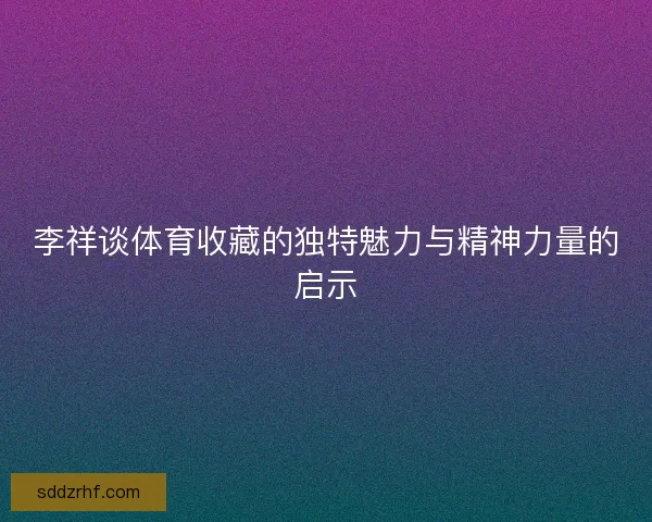 李祥谈体育收藏的独特魅力与精神力量的启示