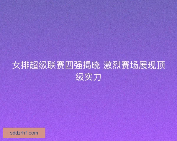 女排超级联赛四强揭晓 激烈赛场展现顶级实力