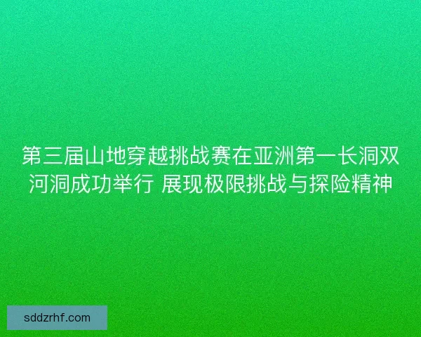 第三届山地穿越挑战赛在亚洲第一长洞双河洞成功举行 展现极限挑战与探险精神
