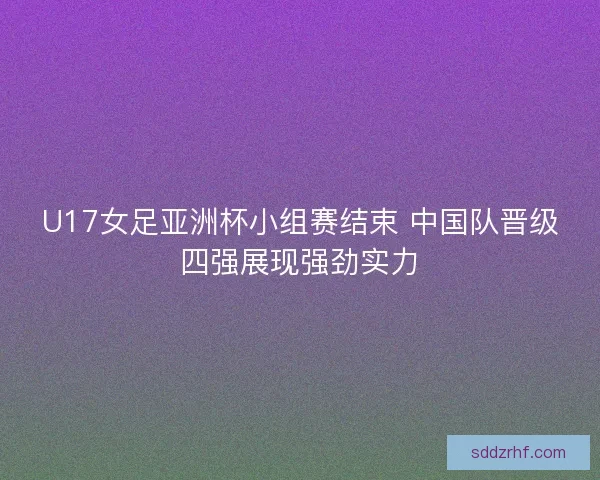 U17女足亚洲杯小组赛结束 中国队晋级四强展现强劲实力