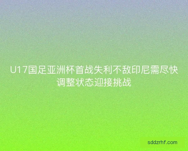 U17国足亚洲杯首战失利不敌印尼需尽快调整状态迎接挑战